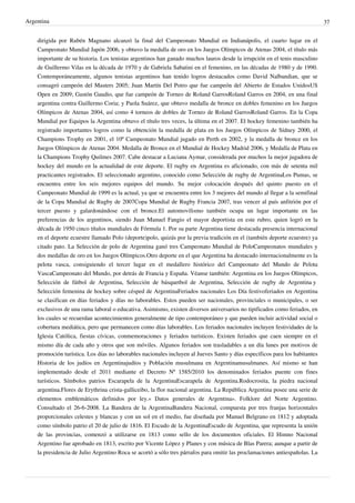 Argentina
dirigida por Rubén Magnano alcanzó la final del Campeonato Mundial en Indianápolis, el cuarto lugar en el
Campeonato Mundial Japón 2006, y obtuvo la medalla de oro en los Juegos Olímpicos de Atenas 2004, el título más
importante de su historia. Los tenistas argentinos han ganado muchos lauros desde la irrupción en el tenis masculino
de Guillermo Vilas en la década de 1970 y de Gabriela Sabatini en el femenino, en las décadas de 1980 y de 1990.
Contemporáneamente, algunos tenistas argentinos han tenido logros destacados como David Nalbandian, que se
consagró campeón del Masters 2005; Juan Martín Del Potro que fue campeón del Abierto de Estados UnidosUS
Open en 2009; Gastón Gaudio, que fue campeón de Torneo de Roland GarrosRoland Garros en 2004, en una final
argentina contra Guillermo Coria; y Paola Suárez, que obtuvo medalla de bronce en dobles femenino en los Juegos
Olímpicos de Atenas 2004, así como 4 torneos de dobles de Torneo de Roland GarrosRoland Garros. En la Copa
Mundial por Equipos la Argentina obtuvo el título tres veces, la última en el 2007. El hockey femenino también ha
registrado importantes logros como la obtención la medalla de plata en los Juegos Olímpicos de Sídney 2000, el
Champions Trophy en 2001, el 10º Campeonato Mundial jugado en Perth en 2002, y la medalla de bronce en los
Juegos Olímpicos de Atenas 2004. Medalla de Bronce en el Mundial de Hockey Madrid 2006, y Medalla de Plata en
la Champions Trophy Quilmes 2007. Cabe destacar a Luciana Aymar, considerada por muchos la mejor jugadora de
hockey del mundo en la actualidad de este deporte. El rugby en Argentina es aficionado, con más de setenta mil
practicantes registrados. El seleccionado argentino, conocido como Selección de rugby de ArgentinaLos Pumas, se
encuentra entre los seis mejores equipos del mundo. Su mejor colocación después del quinto puesto en el
Campeonato Mundial de 1999 es la actual, ya que se encuentra entre los 3 mejores del mundo al llegar a la semifinal
de la Copa Mundial de Rugby de 2007Copa Mundial de Rugby Francia 2007, tras vencer al país anfitrión por el
tercer puesto y galardonándose con el bronce.El automovilismo también ocupa un lugar importante en las
preferencias de los argentinos, siendo Juan Manuel Fangio el mayor deportista en este rubro, quien logró en la
década de 1950 cinco títulos mundiales de Fórmula 1. Por su parte Argentina tiene destacada presencia internacional
en el deporte ecuestre llamado Polo (deporte)polo, quizás por la previa tradición en el (también deporte ecuestre) ya
citado pato. La Selección de polo de Argentina ganó tres Campeonato Mundial de PoloCampeonatos mundiales y
dos medallas de oro en los Juegos Olímpicos.Otro deporte en el que Argentina ha destacado internacionalmente es la
pelota vasca, consiguiendo el tercer lugar en el medallero histórico del Campeonato del Mundo de Pelota
VascaCampeonato del Mundo, por detrás de Francia y España. Véanse también: Argentina en los Juegos Olímpicos,
Selección de fútbol de Argentina, Selección de básquetbol de Argentina, Selección de rugby de Argentina y
Selección femenina de hockey sobre césped de ArgentinaFeriados nacionales Los Día festivoferiados en Argentina
se clasifican en días feriados y días no laborables. Estos pueden ser nacionales, provinciales o municipales, o ser
exclusivos de una rama laboral o educativa. Asimismo, existen diversos aniversarios no tipificados como feriados, en
los cuales se recuerdan acontecimientos generalmente de tipo contemporáneo y que pueden incluir actividad social o
cobertura mediática, pero que permanecen como días laborables. Los feriados nacionales incluyen festividades de la
Iglesia Católica, fiestas cívicas, conmemoraciones y feriados turísticos. Existen feriados que caen siempre en el
mismo día de cada año y otros que son móviles. Algunos feriados son trasladables a un día lunes por motivos de
promoción turística. Los días no laborables nacionales incluyen al Jueves Santo y días específicos para los habitantes
Historia de los judíos en Argentinajudíos y Población musulmana en Argentinamusulmanes. Así mismo se han
implementado desde el 2011 mediante el Decreto Nº 1585/2010 los denominados feriados puente con fines
turísticos. Símbolos patrios Escarapela de la ArgentinaEscarapela de Argentina.Rodocrosita, la piedra nacional
argentina.Flores de Erythrina crista-galliceibo, la flor nacional argentina. La República Argentina posee una serie de
elementos emblemáticos definidos por ley.« Datos generales de Argentina». Folklore del Norte Argentino.
Consultado el 26-6-2008. La Bandera de la ArgentinaBandera Nacional, compuesta por tres franjas horizontales
proporcionales celestes y blancas y con un sol en el medio, fue diseñada por Manuel Belgrano en 1812 y adoptada
como símbolo patrio el 20 de julio de 1816. El Escudo de la ArgentinaEscudo de Argentina, que representa la unión
de las provincias, comenzó a utilizarse en 1813 como sello de los documentos oficiales. El Himno Nacional
Argentino fue aprobado en 1813, escrito por Vicente López y Planes y con música de Blas Parera; aunque a partir de
la presidencia de Julio Argentino Roca se acortó a sólo tres párrafos para omitir las proclamaciones antiespañolas. La

37

 