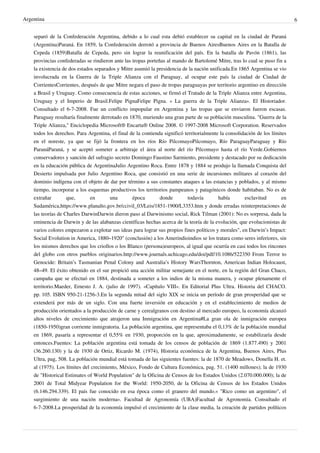 Argentina
separó de la Confederación Argentina, debido a lo cual esta debió establecer su capital en la ciudad de Paraná
(Argentina)Paraná. En 1859, la Confederación derrotó a provincia de Buenos AiresBuenos Aires en la Batalla de
Cepeda (1859)Batalla de Cepeda, pero sin lograr la reunificación del país. En la batalla de Pavón (1861), las
provincias confederadas se rindieron ante las tropas porteñas al mando de Bartolomé Mitre, tras lo cual se puso fin a
la existencia de dos estados separados y Mitre asumió la presidencia de la nación unificada.En 1865 Argentina se vio
involucrada en la Guerra de la Triple Alianza con el Paraguay, al ocupar este país la ciudad de Ciudad de
CorrientesCorrientes, después de que Mitre negara el paso de tropas paraguayas por territorio argentino en dirección
a Brasil y Uruguay. Como consecuencia de estas acciones, se firmó el Tratado de la Triple Alianza entre Argentina,
Uruguay y el Imperio de Brasil.Felipe PignaFelipe Pigna. « La guerra de la Triple Alianza». El Historiador.
Consultado el 6-7-2008. Fue un conflicto impopular en Argentina y las tropas que se enviaron fueron escasas.
Paraguay resultaría finalmente derrotado en 1870, muriendo una gran parte de su población masculina. "Guerra de la
Triple Alianza," Enciclopedia Microsoft® Encarta® Online 2008. © 1997-2008 Microsoft Corporation. Reservados
todos los derechos. Para Argentina, el final de la contienda significó territorialmente la consolidación de los límites
en el noreste, ya que se fijó la frontera en los ríos Río PilcomayoPilcomayo, Río ParaguayParaguay y Río
ParanáParaná, y se aceptó someter a arbitraje el área al norte del río Pilcomayo hasta el río Verde.Gobiernos
conservadores y sanción del sufragio secreto Domingo Faustino Sarmiento, presidente y destacado por su dedicación
en la educación pública de ArgentinaJulio Argentino Roca. Entre 1878 y 1884 se produjo la llamada Conquista del
Desierto impulsada por Julio Argentino Roca, que consistió en una serie de incursiones militares al corazón del
dominio indígena con el objeto de dar por término a sus constantes ataques a las estancias y poblados, y al mismo
tiempo, incorporar a los esquemas productivos los territorios pampeanos y patagónicos donde habitaban. No es de
extrañar
que,
en
una
época
donde
todavía
había
esclavitud
en
Sudamérica,https://www.planalto.gov.br/ccivil_03/Leis/1851-1900/L3353.htm y donde erradas reinterpretaciones de
las teorías de Charles DarwinDarwin dieron paso al Darwinismo social, Rick Tilman (2001): No es sorpresa, dada la
eminencia de Darwin y de las alabanzas científicas hechas acerca de la teoría de la evolución, que evolucionistas de
varios colores empezaron a explotar sus ideas para lograr sus propios fines políticos y morales", en Darwin’s Impact:
Social Evolution in America, 1880–1920" (conclusión) a los Amerindioindios se los tratara como seres inferiores, sin
los mismos derechos que los criollos o los Blanco (persona)europeos, al igual que ocurría en casi todos los rincones
del globo con otros pueblos originarios.http://www.journals.uchicago.edu/doi/pdf/10.1086/522350 From Terror to
Genocide: Britain’s Tasmanian Penal Colony and Australia’s History WarsThornton, American Indian Holocaust,
48–49. El éxito obtenido en el sur propició una acción militar semejante en el norte, en la región del Gran Chaco,
campaña que se efectuó en 1884, destinada a someter a los indios de la misma manera, y ocupar plenamente el
territorio.Maeder, Ernesto J. A. (julio de 1997). «Capítulo VIII». En Editorial Plus Ultra. Historia del CHACO.
pp. 105. ISBN 950-21-1256-3.En la segunda mitad del siglo XIX se inicia un período de gran prosperidad que se
extenderá por más de un siglo. Con una fuerte inversión en educación y en el establecimiento de medios de
producción orientados a la producción de carne y cerealgranos con destino al mercado europeo, la economía alcanzó
altos niveles de crecimiento que atrajeron una Inmigración en Argentina#La gran ola de inmigración europea
(1850-1950)gran corriente inmigratoria. La población argentina, que representaba el 0,13% de la población mundial
en 1869, pasaría a representar el 0,55% en 1930, proporción en la que, aproximadamente, se estabilizaría desde
entonces.Fuentes: La población argentina está tomada de los censos de población de 1869 (1.877.490) y 2001
(36.260.130) y la de 1930 de Ortiz, Ricardo M. (1974), Historia económica de la Argentina, Buenos Aires, Plus
Ultra, pag, 508. La población mundial está tomada de las siguientes fuentes: la de 1870 de Meadows, Donella H. et.
al (1975). Los límites del crecimiento, México, Fondo de Cultura Económica, pag. 51. (1400 millones); la de 1930
de "Historical Estimates of World Population" de la Oficina de Censos de los Estados Unidos (2.070.000.000); la de
2001 de Total Midyear Population for the World: 1950-2050, de la Oficina de Censos de los Estados Unidos
(6.146.294.339). El país fue conocido en esa época como el granero del mundo.« "Rico como un argentino", el
surgimiento de una nación moderna». Facultad de Agronomía (UBA)Facultad de Agronomía. Consultado el
6-7-2008.La prosperidad de la economía impulsó el crecimiento de la clase media, la creación de partidos políticos

6

 