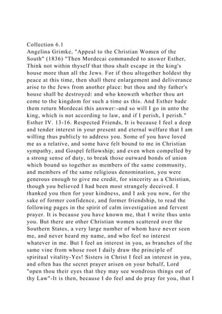 Collection 6.1
Angelina Grimke, "Appeal to the Christian Women of the
South" (1836) "Then Mordecai commanded to answer Esther,
Think not within thyself that thou shalt escape in the king's
house more than all the Jews. For if thou altogether holdest thy
peace at this time, then shall there enlargement and deliverance
arise to the Jews from another place: but thou and thy father's
house shall be destroyed: and who knoweth whether thou art
come to the kingdom for such a time as this. And Esther bade
them return Mordecai this answer:-and so will I go in unto the
king, which is not according to law, and if I perish, I perish."
Esther IV. 13-16. Respected Friends, It is because I feel a deep
and tender interest in your present and eternal welfare that I am
willing thus publicly to address you. Some of you have loved
me as a relative, and some have felt bound to me in Christian
sympathy, and Gospel fellowship; and even when compelled by
a strong sense of duty, to break those outward bonds of union
which bound us together as members of the same community,
and members of the same religious denomination, you were
generous enough to give me credit, for sincerity as a Christian,
though you believed I had been most strangely deceived. I
thanked you then for your kindness, and I ask you now, for the
sake of former confidence, and former friendship, to read the
following pages in the spirit of calm investigation and fervent
prayer. It is because you have known me, that I write thus unto
you. But there are other Christian women scattered over the
Southern States, a very large number of whom have never seen
me, and never heard my name, and who feel no interest
whatever in me. But I feel an interest in you, as branches of the
same vine from whose root I daily draw the principle of
spiritual vitality-Yes! Sisters in Christ I feel an interest in you,
and often has the secret prayer arisen on your behalf, Lord
"open thou their eyes that they may see wondrous things out of
thy Law"-It is then, because I do feel and do pray for you, that I
 