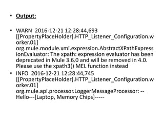 • Output:
• WARN 2016-12-21 12:28:44,693
[[PropertyPlaceHolder].HTTP_Listener_Configuration.w
orker.01]
org.mule.module.xml.expression.AbstractXPathExpress
ionEvaluator: The xpath: expression evaluator has been
deprecated in Mule 3.6.0 and will be removed in 4.0.
Please use the xpath3() MEL function instead
• INFO 2016-12-21 12:28:44,745
[[PropertyPlaceHolder].HTTP_Listener_Configuration.w
orker.01]
org.mule.api.processor.LoggerMessageProcessor: --
Hello---[Laptop, Memory Chips]-----
 