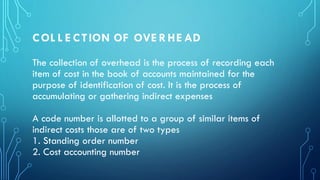 COL L E CTION OF OVE RHE AD
The collection of overhead is the process of recording each
item of cost in the book of accounts maintained for the
purpose of identification of cost. It is the process of
accumulating or gathering indirect expenses
A code number is allotted to a group of similar items of
indirect costs those are of two types
1. Standing order number
2. Cost accounting number
 