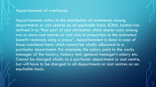 Apportionment of overheads
Apportionment refers to the distribution of overheads among
departments or cost centres on an equitable basis. ICMA, london has
defined it as “that part of cost attribution which shares costs among
two or more cost centres or cost units in proportion to the estimated
benefit received, using a proxy”. Apportionment is done in case of
those overhead items which cannot be wholly allocated to a
particular department. For example, the salary paid to the works
manager of the factory, factory rent, general manager’s salary etc.
Cannot be charged wholly to a particular department or cost centre,
but will have to be charged to all departments or cost centres on an
equitable basis.
 