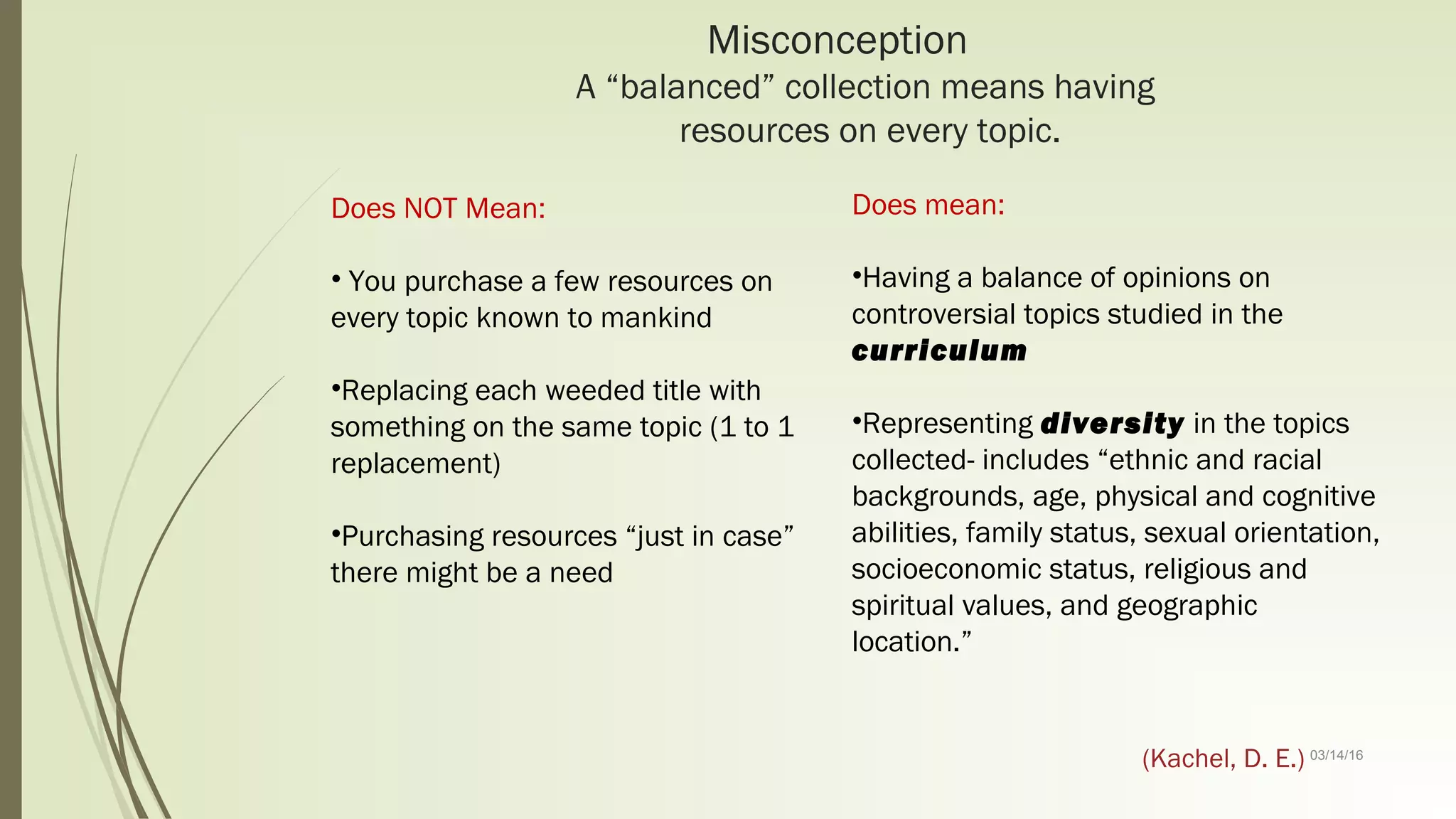03/14/16
Misconception
A “balanced” collection means having
resources on every topic.
Does NOT Mean:
• You purchase a few resources on
every topic known to mankind
•Replacing each weeded title with
something on the same topic (1 to 1
replacement)
•Purchasing resources “just in case”
there might be a need
Does mean:
•Having a balance of opinions on
controversial topics studied in the
curriculum
•Representing diversity in the topics
collected- includes “ethnic and racial
backgrounds, age, physical and cognitive
abilities, family status, sexual orientation,
socioeconomic status, religious and
spiritual values, and geographic
location.”
(Kachel, D. E.)
 