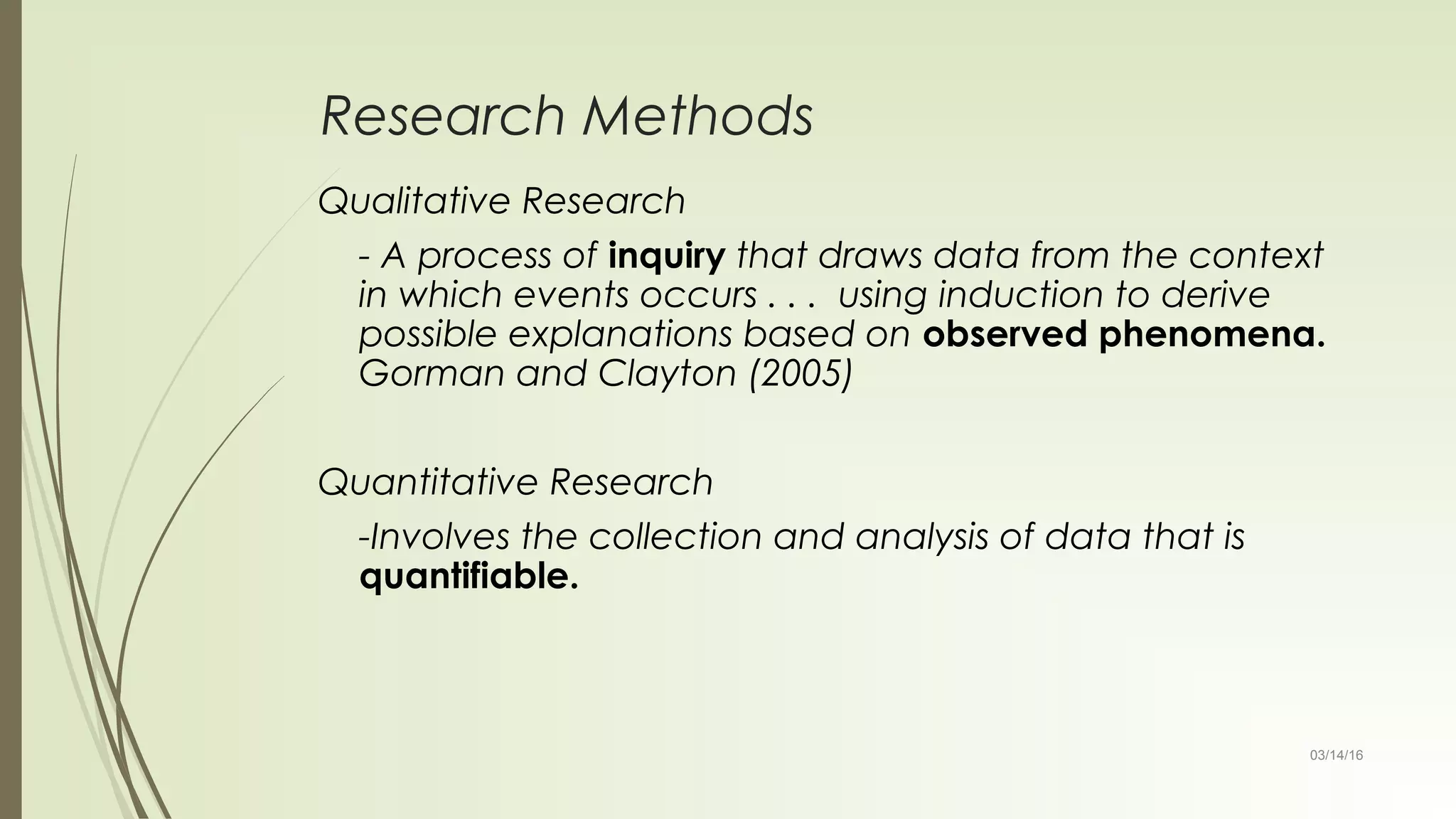 03/14/16
Research Methods
Qualitative Research
- A process of inquiry that draws data from the context
in which events occurs . . . using induction to derive
possible explanations based on observed phenomena.
Gorman and Clayton (2005)
Quantitative Research
-Involves the collection and analysis of data that is
quantifiable.
 
