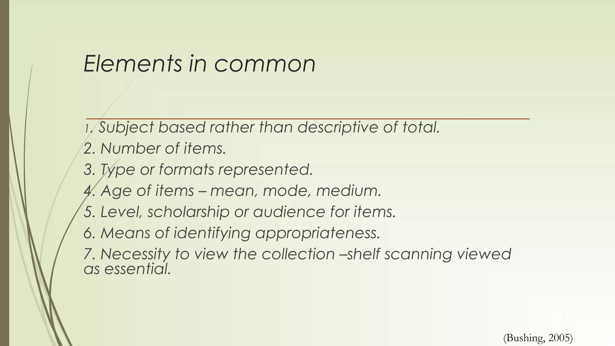 Elements in common
1. Subject based rather than descriptive of total.
2. Number of items.
3. Type or formats represented.
4. Age of items – mean, mode, medium.
5. Level, scholarship or audience for items.
6. Means of identifying appropriateness.
7. Necessity to view the collection –shelf scanning viewed
as essential.
(Bushing, 2005)
 