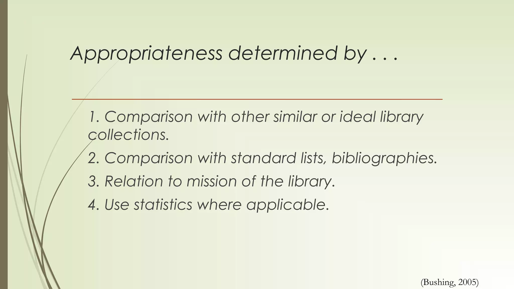 Appropriateness determined by . . .
1. Comparison with other similar or ideal library
collections.
2. Comparison with standard lists, bibliographies.
3. Relation to mission of the library.
4. Use statistics where applicable.
(Bushing, 2005)
 