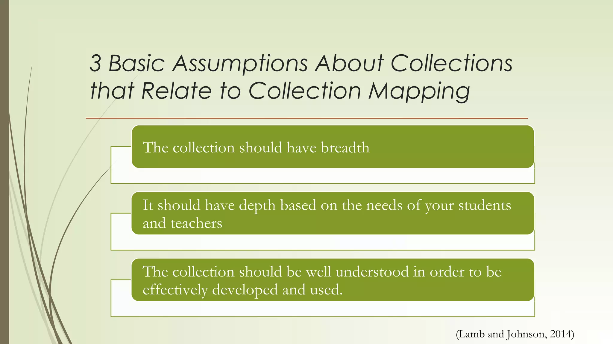3 Basic Assumptions About Collections
that Relate to Collection Mapping
The collection should have breadth
It should have depth based on the needs of your students
and teachers
The collection should be well understood in order to be
effectively developed and used.
(Lamb and Johnson, 2014)
 