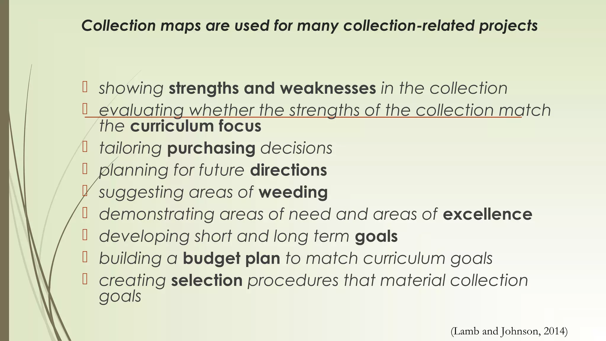 Collection maps are used for many collection-related projects
 showing strengths and weaknesses in the collection
 evaluating whether the strengths of the collection match
the curriculum focus
 tailoring purchasing decisions
 planning for future directions
 suggesting areas of weeding
 demonstrating areas of need and areas of excellence
 developing short and long term goals
 building a budget plan to match curriculum goals
 creating selection procedures that material collection
goals
(Lamb and Johnson, 2014)
 