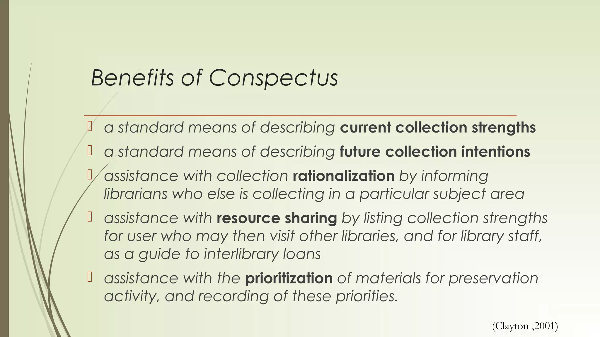 Benefits of Conspectus
 a standard means of describing current collection strengths
 a standard means of describing future collection intentions
 assistance with collection rationalization by informing
librarians who else is collecting in a particular subject area
 assistance with resource sharing by listing collection strengths
for user who may then visit other libraries, and for library staff,
as a guide to interlibrary loans
 assistance with the prioritization of materials for preservation
activity, and recording of these priorities.
(Clayton ,2001)
 