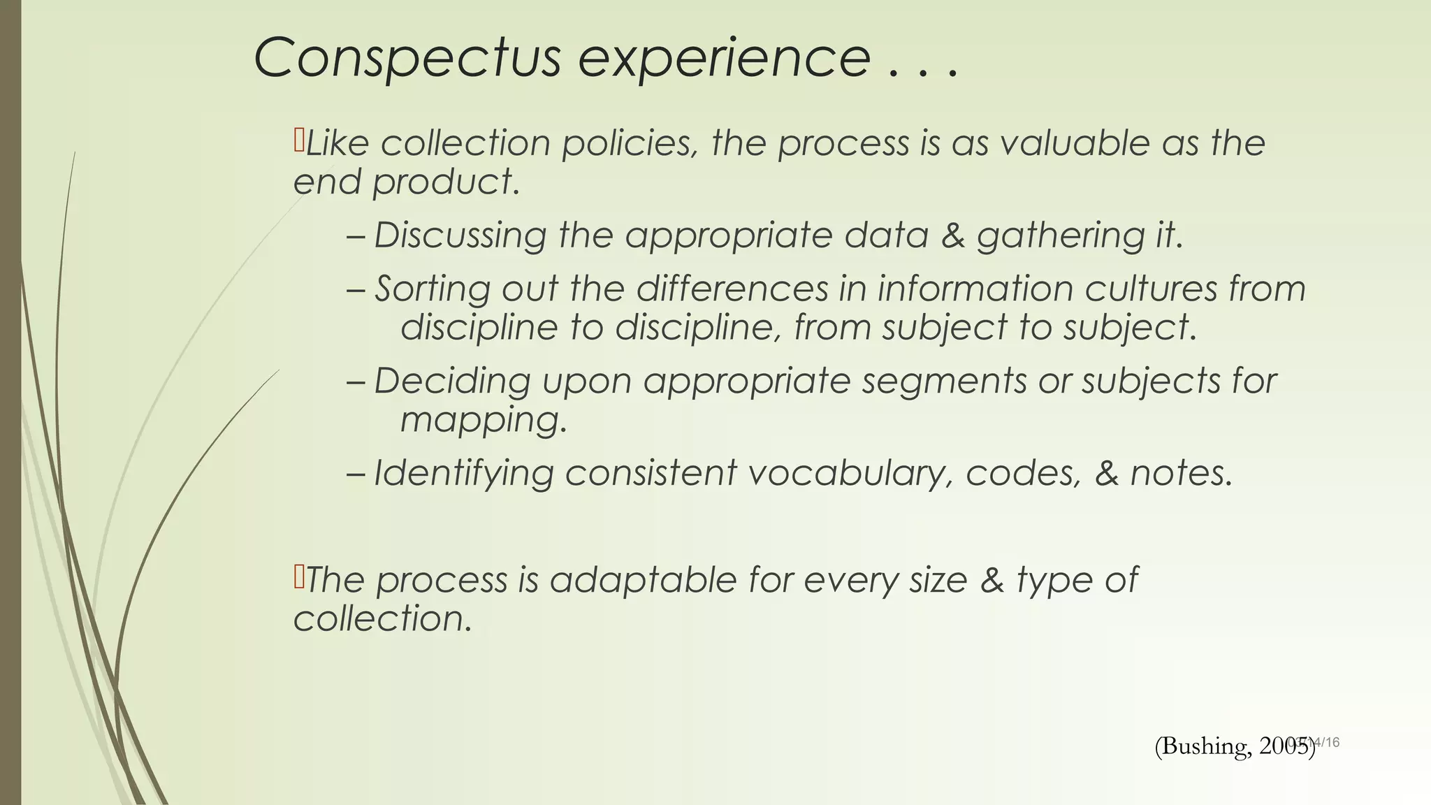 03/14/16
Conspectus experience . . .
Like collection policies, the process is as valuable as the
end product.
– Discussing the appropriate data & gathering it.
– Sorting out the differences in information cultures from
discipline to discipline, from subject to subject.
– Deciding upon appropriate segments or subjects for
mapping.
– Identifying consistent vocabulary, codes, & notes.
The process is adaptable for every size & type of
collection.
(Bushing, 2005)
 