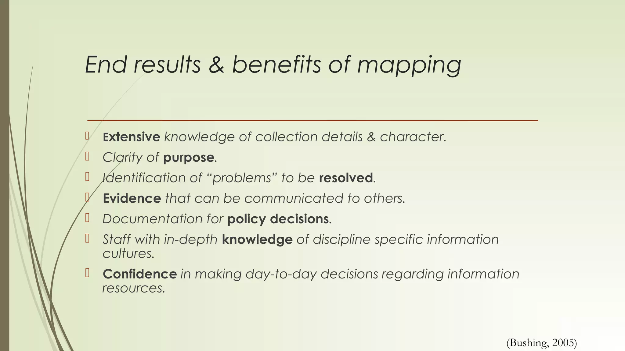 End results & benefits of mapping
 Extensive knowledge of collection details & character.
 Clarity of purpose.
 Identification of “problems” to be resolved.
 Evidence that can be communicated to others.
 Documentation for policy decisions.
 Staff with in-depth knowledge of discipline specific information
cultures.
 Confidence in making day-to-day decisions regarding information
resources.
(Bushing, 2005)
 