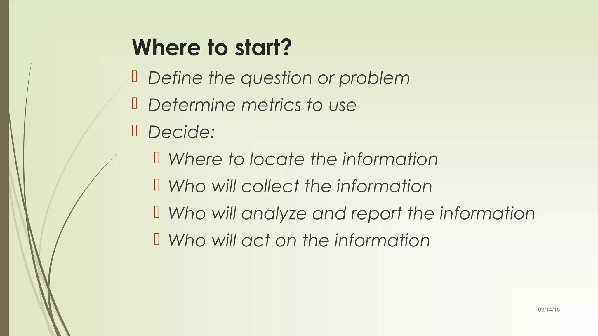 03/14/16
Where to start?
 Define the question or problem
 Determine metrics to use
 Decide:
 Where to locate the information
 Who will collect the information
 Who will analyze and report the information
 Who will act on the information
 