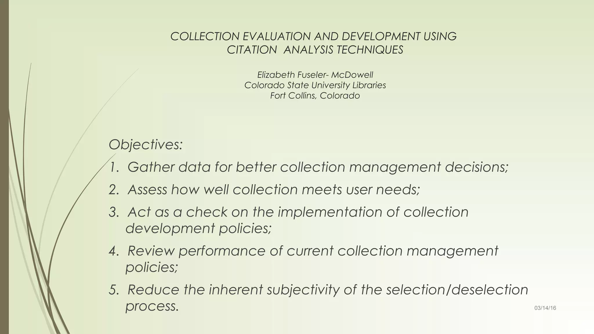 03/14/16
COLLECTION EVALUATION AND DEVELOPMENT USING
CITATION ANALYSIS TECHNIQUES
Elizabeth Fuseler- McDowell
Colorado State University Libraries
Fort Collins, Colorado
Objectives:
1. Gather data for better collection management decisions;
2. Assess how well collection meets user needs;
3. Act as a check on the implementation of collection
development policies;
4. Review performance of current collection management
policies;
5. Reduce the inherent subjectivity of the selection/deselection
process.
 