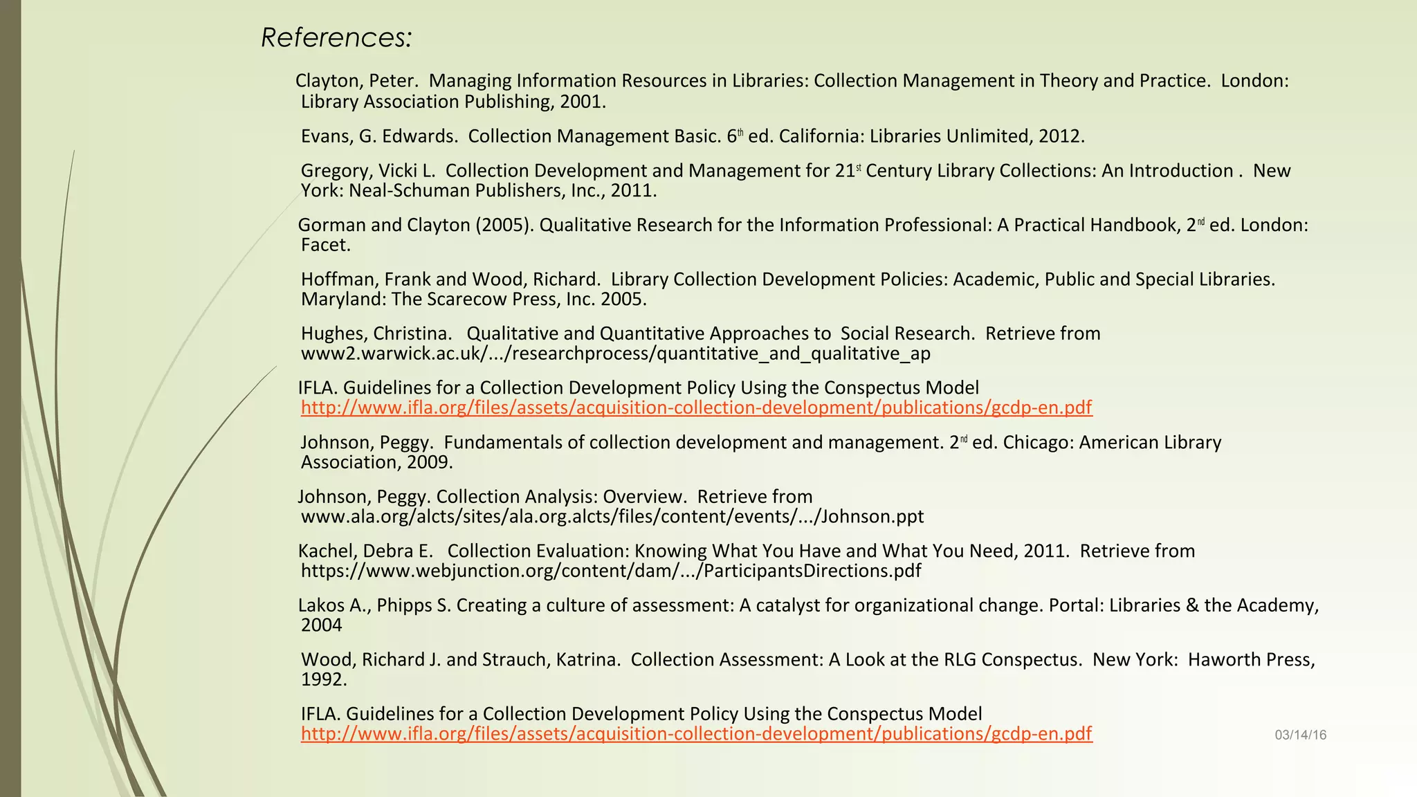 03/14/16
References:
Clayton, Peter. Managing Information Resources in Libraries: Collection Management in Theory and Practice. London:
Library Association Publishing, 2001.
Evans, G. Edwards. Collection Management Basic. 6th
ed. California: Libraries Unlimited, 2012.
Gregory, Vicki L. Collection Development and Management for 21st
Century Library Collections: An Introduction . New
York: Neal-Schuman Publishers, Inc., 2011.
Gorman and Clayton (2005). Qualitative Research for the Information Professional: A Practical Handbook, 2nd
ed. London:
Facet.
Hoffman, Frank and Wood, Richard. Library Collection Development Policies: Academic, Public and Special Libraries.
Maryland: The Scarecow Press, Inc. 2005.
Hughes, Christina. Qualitative and Quantitative Approaches to Social Research. Retrieve from
www2.warwick.ac.uk/.../researchprocess/quantitative_and_qualitative_ap
IFLA. Guidelines for a Collection Development Policy Using the Conspectus Model
http://www.ifla.org/files/assets/acquisition-collection-development/publications/gcdp-en.pdf
Johnson, Peggy. Fundamentals of collection development and management. 2nd
ed. Chicago: American Library
Association, 2009.
Johnson, Peggy. Collection Analysis: Overview. Retrieve from
www.ala.org/alcts/sites/ala.org.alcts/files/content/events/.../Johnson.ppt
Kachel, Debra E. Collection Evaluation: Knowing What You Have and What You Need, 2011. Retrieve from
https://www.webjunction.org/content/dam/.../ParticipantsDirections.pdf
Lakos A., Phipps S. Creating a culture of assessment: A catalyst for organizational change. Portal: Libraries & the Academy,
2004
Wood, Richard J. and Strauch, Katrina. Collection Assessment: A Look at the RLG Conspectus. New York: Haworth Press,
1992.
IFLA. Guidelines for a Collection Development Policy Using the Conspectus Model
http://www.ifla.org/files/assets/acquisition-collection-development/publications/gcdp-en.pdf
 