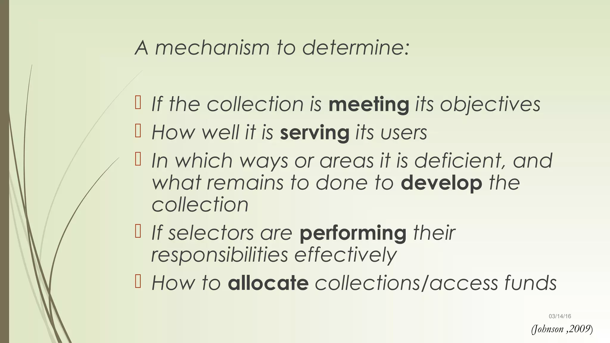 03/14/16
A mechanism to determine:
 If the collection is meeting its objectives
 How well it is serving its users
 In which ways or areas it is deficient, and
what remains to done to develop the
collection
 If selectors are performing their
responsibilities effectively
 How to allocate collections/access funds
(Johnson ,2009)
 