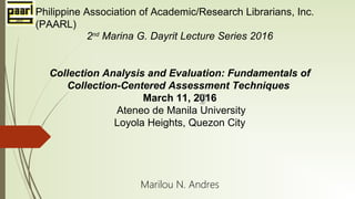 2nd
Marina G. Dayrit Lecture Series 2016
Collection Analysis and Evaluation: Fundamentals of
Collection-Centered Assessment Techniques
March 11, 2016
Ateneo de Manila University
Loyola Heights, Quezon City
Marilou N. Andres
Philippine Association of Academic/Research Librarians, Inc.
(PAARL)
 