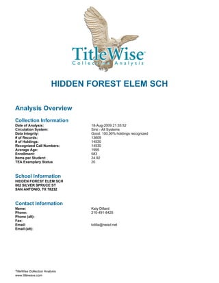 HIDDEN FOREST ELEM SCH

Analysis Overview
Collection Information
Date of Analysis:               18-Aug-2009 21:35:52
Circulation System:             Sirsi - All Systems
Data Integrity:                 Good: 100.00% holdings recognized
# of Records:                   13609
# of Holdings:                  14530
Recognized Call Numbers:        14530
Average Age:                    1995
Enrollment:                     583
Items per Student:              24.92
TEA Exemplary Status            20



School Information
HIDDEN FOREST ELEM SCH
802 SILVER SPRUCE ST
SAN ANTONIO, TX 78232



Contact Information
Name:                           Katy Dillard
Phone:                          210-491-8425
Phone (alt):
Fax:
Email:                          kdilla@neisd.net
Email (alt):




TitleWise Collection Analysis
www.titlewave.com
 