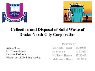 Collection and Disposal of Solid Waste of
Dhaka North City Corporation
Presented by-
Md.Komol Hassan 13205023
Saiful Islam 13205013
Md.Tanvir Hassan 13205015
Mahamudul Hasan 13205020
Presented to-
Dr. Nehreen Majed
Assistant Professor
Department of Civil Engineering
 