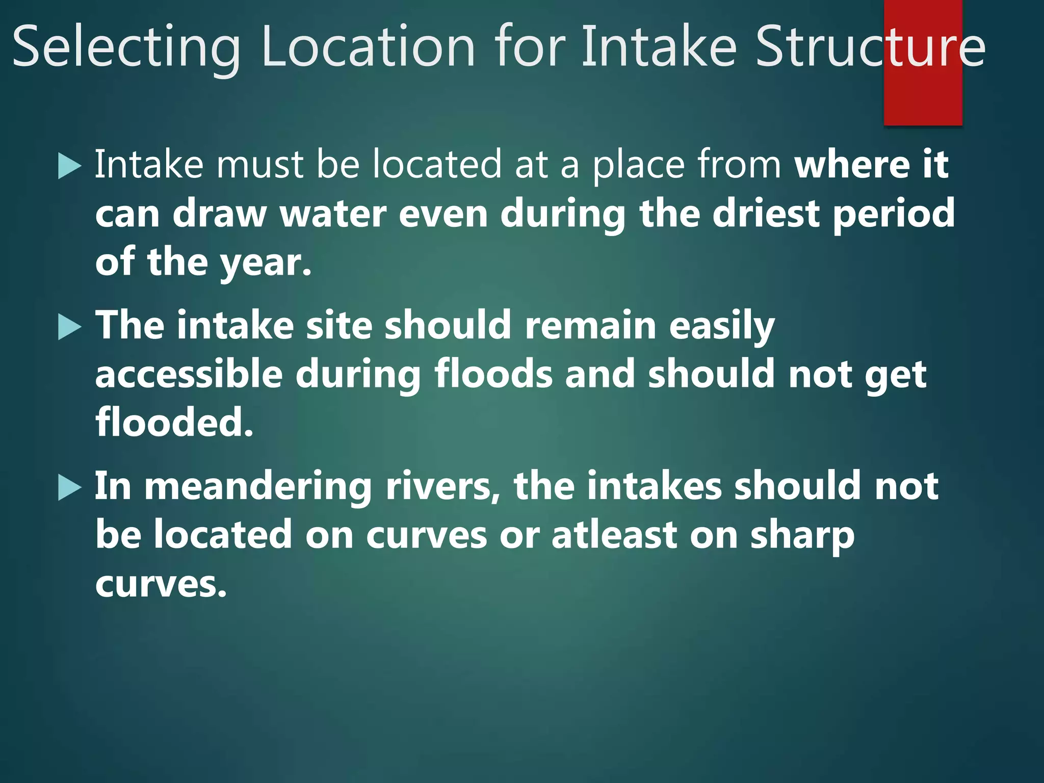 Selecting Location for Intake Structure
 Intake must be located at a place from where it
can draw water even during the driest period
of the year.
 The intake site should remain easily
accessible during floods and should not get
flooded.
 In meandering rivers, the intakes should not
be located on curves or atleast on sharp
curves.
 
