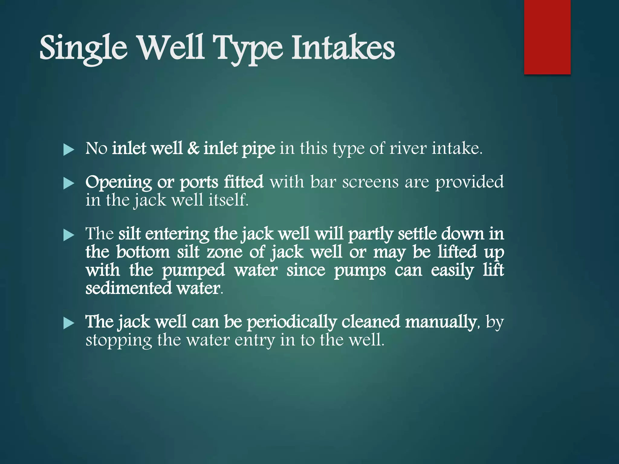 Single Well Type Intakes
 No inlet well & inlet pipe in this type of river intake.
 Opening or ports fitted with bar screens are provided
in the jack well itself.
 The silt entering the jack well will partly settle down in
the bottom silt zone of jack well or may be lifted up
with the pumped water since pumps can easily lift
sedimented water.
 The jack well can be periodically cleaned manually, by
stopping the water entry in to the well.
 