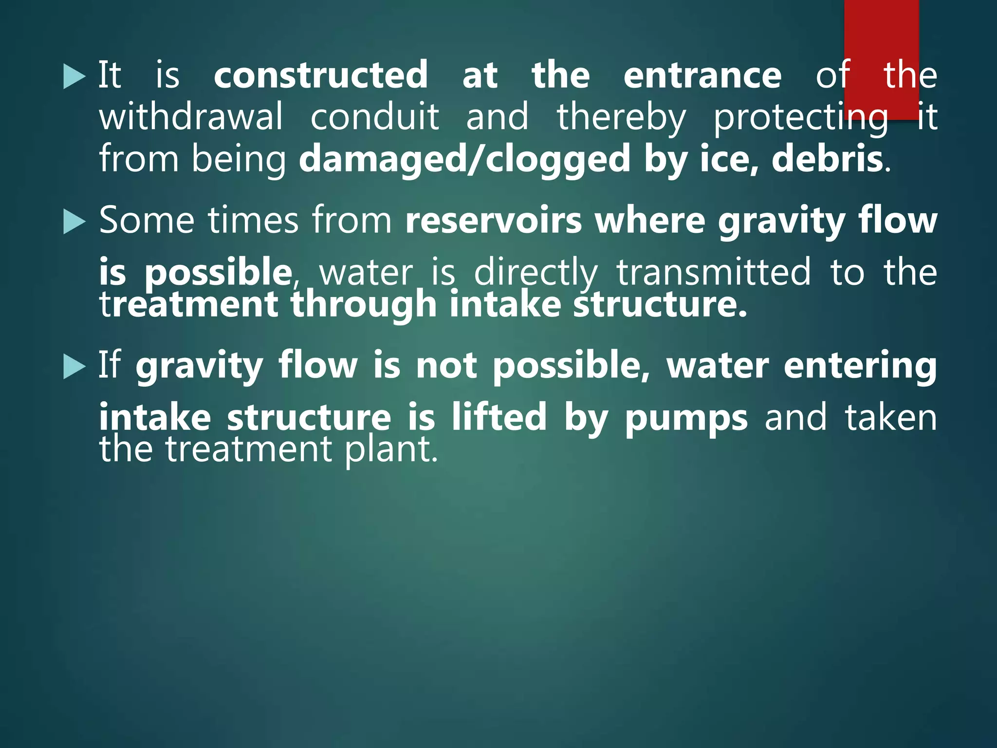  It is constructed at the entrance of the
withdrawal conduit and thereby protecting it
from being damaged/clogged by ice, debris.
 Some times from reservoirs where gravity flow
is possible, water is directly transmitted to the
treatment through intake structure.
 If gravity flow is not possible, water entering
intake structure is lifted by pumps and taken
the treatment plant.
 