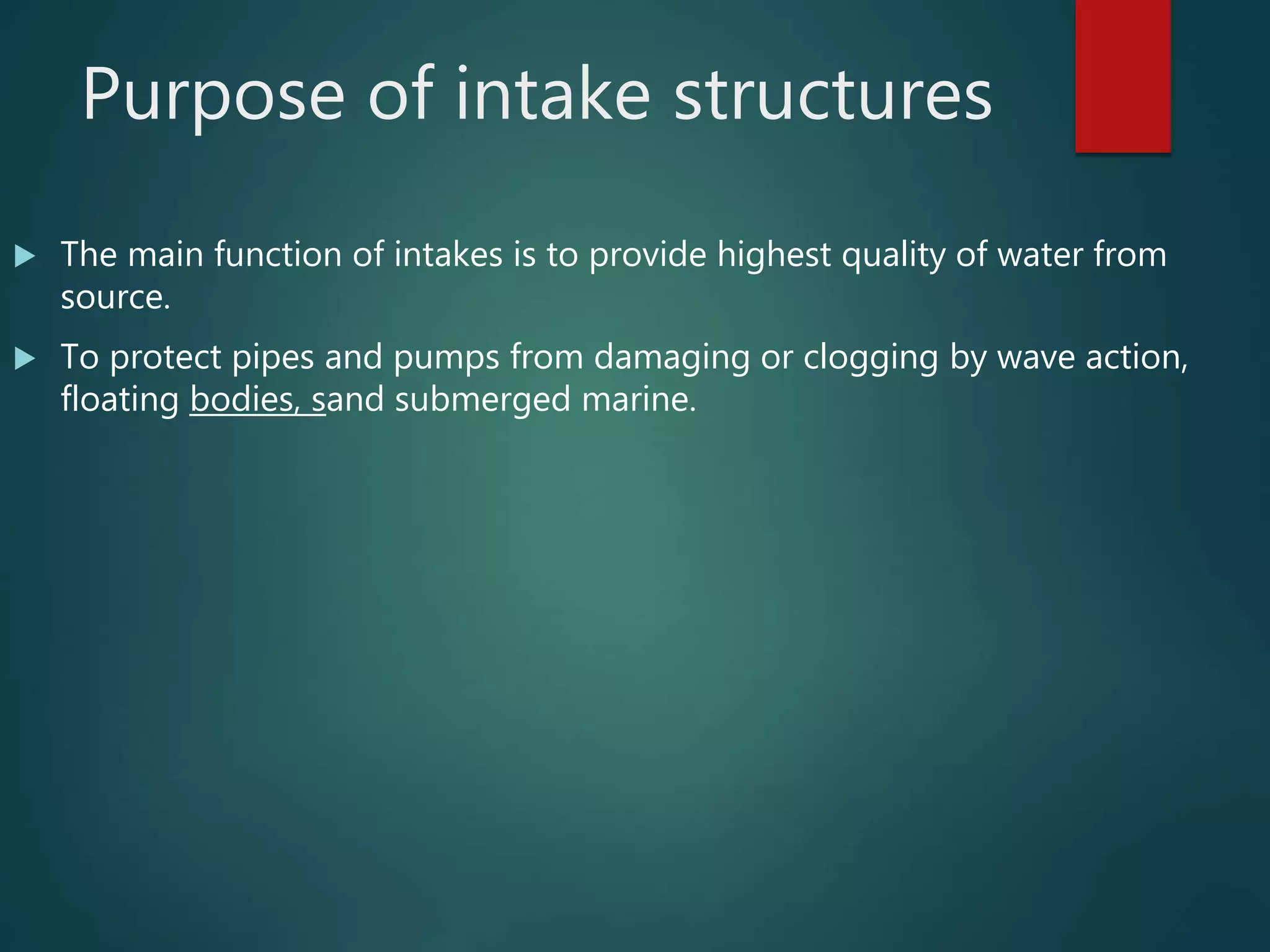 Purpose of intake structures
 The main function of intakes is to provide highest quality of water from
source.
 To protect pipes and pumps from damaging or clogging by wave action,
floating bodies, sand submerged marine.
 