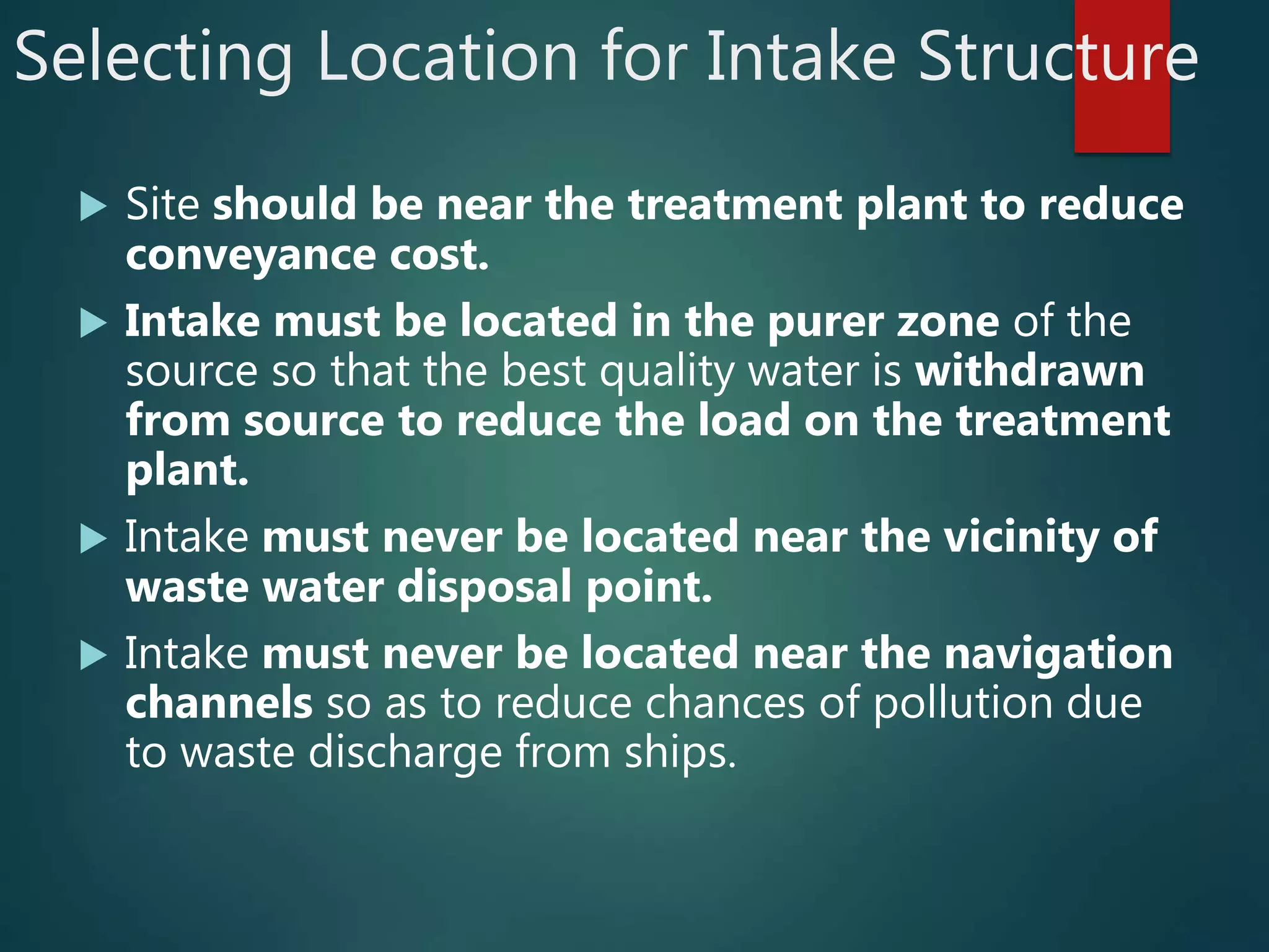 Selecting Location for Intake Structure
 Site should be near the treatment plant to reduce
conveyance cost.
 Intake must be located in the purer zone of the
source so that the best quality water is withdrawn
from source to reduce the load on the treatment
plant.
 Intake must never be located near the vicinity of
waste water disposal point.
 Intake must never be located near the navigation
channels so as to reduce chances of pollution due
to waste discharge from ships.
 