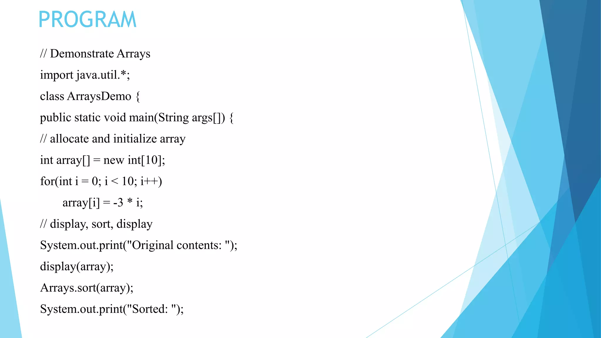 // Demonstrate Arrays
import java.util.*;
class ArraysDemo {
public static void main(String args[]) {
// allocate and initialize array
int array[] = new int[10];
for(int i = 0; i < 10; i++)
array[i] = -3 * i;
// display, sort, display
System.out.print("Original contents: ");
display(array);
Arrays.sort(array);
System.out.print("Sorted: ");
PROGRAM
 