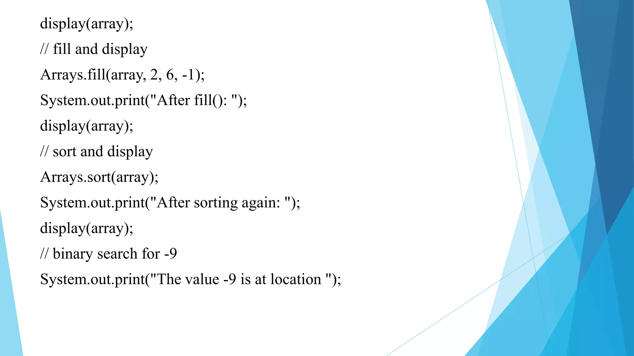 display(array);
// fill and display
Arrays.fill(array, 2, 6, -1);
System.out.print("After fill(): ");
display(array);
// sort and display
Arrays.sort(array);
System.out.print("After sorting again: ");
display(array);
// binary search for -9
System.out.print("The value -9 is at location ");
 