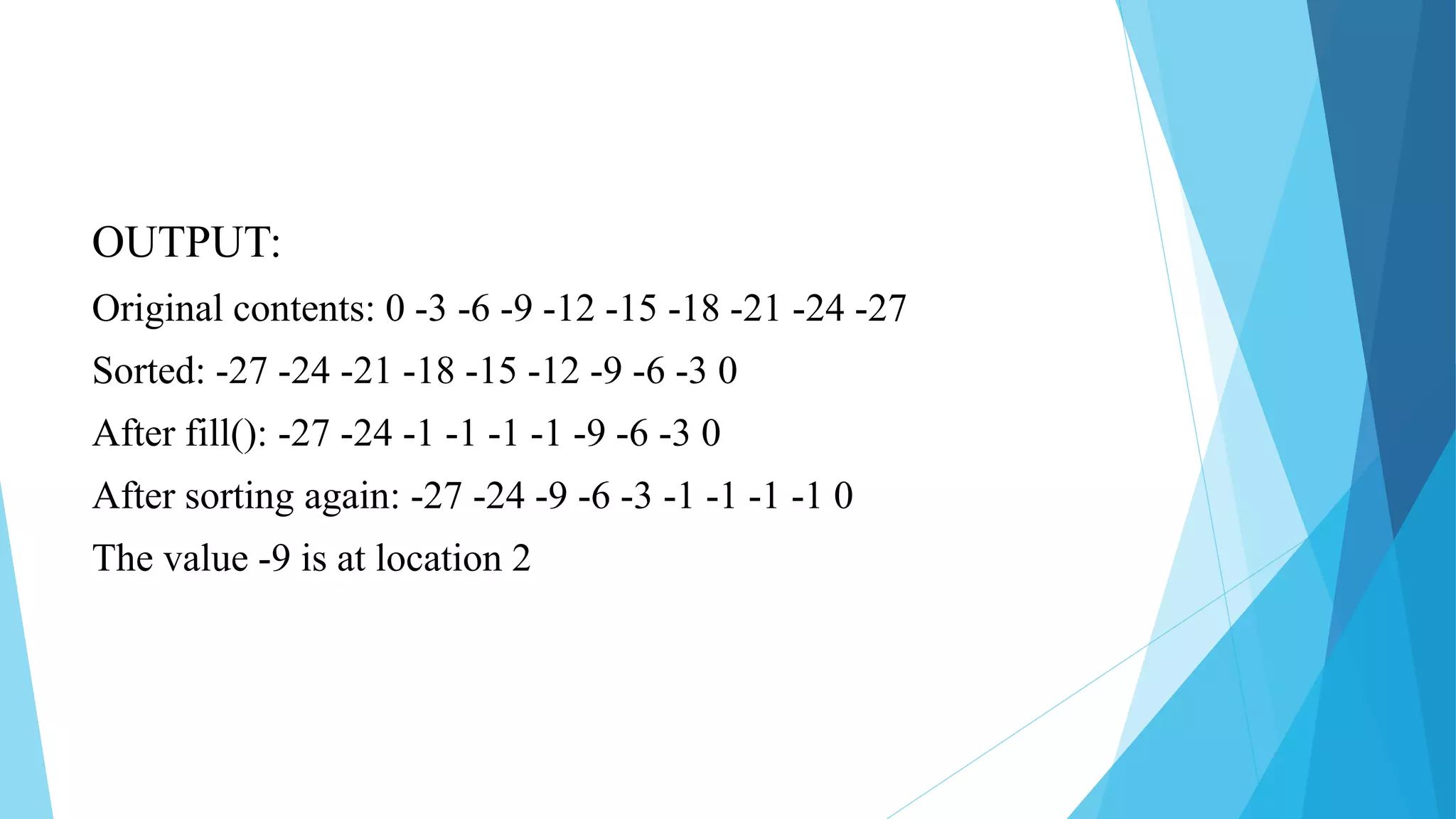 OUTPUT:
Original contents: 0 -3 -6 -9 -12 -15 -18 -21 -24 -27
Sorted: -27 -24 -21 -18 -15 -12 -9 -6 -3 0
After fill(): -27 -24 -1 -1 -1 -1 -9 -6 -3 0
After sorting again: -27 -24 -9 -6 -3 -1 -1 -1 -1 0
The value -9 is at location 2
 