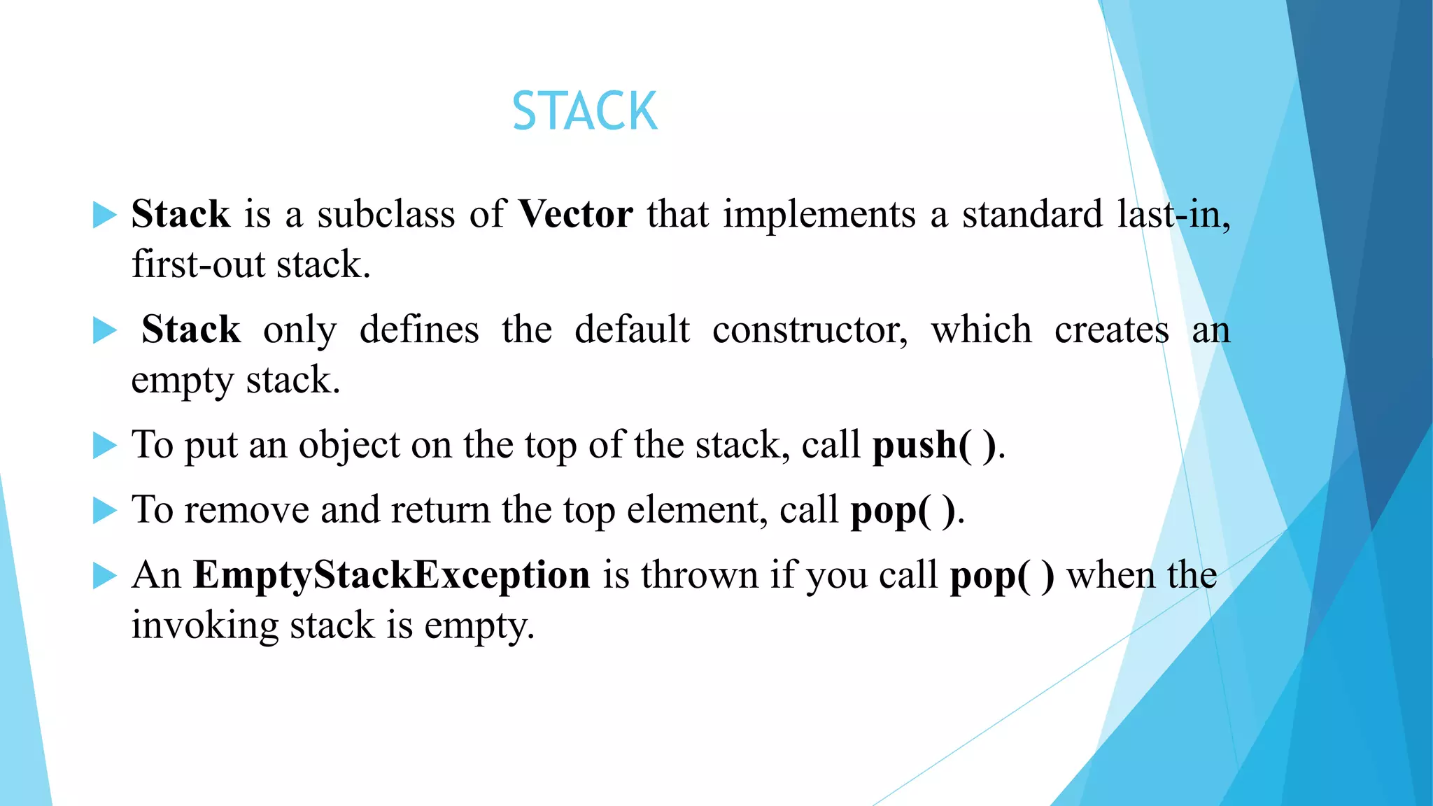 STACK
 Stack is a subclass of Vector that implements a standard last-in,
first-out stack.
 Stack only defines the default constructor, which creates an
empty stack.
 To put an object on the top of the stack, call push( ).
 To remove and return the top element, call pop( ).
 An EmptyStackException is thrown if you call pop( ) when the
invoking stack is empty.
 