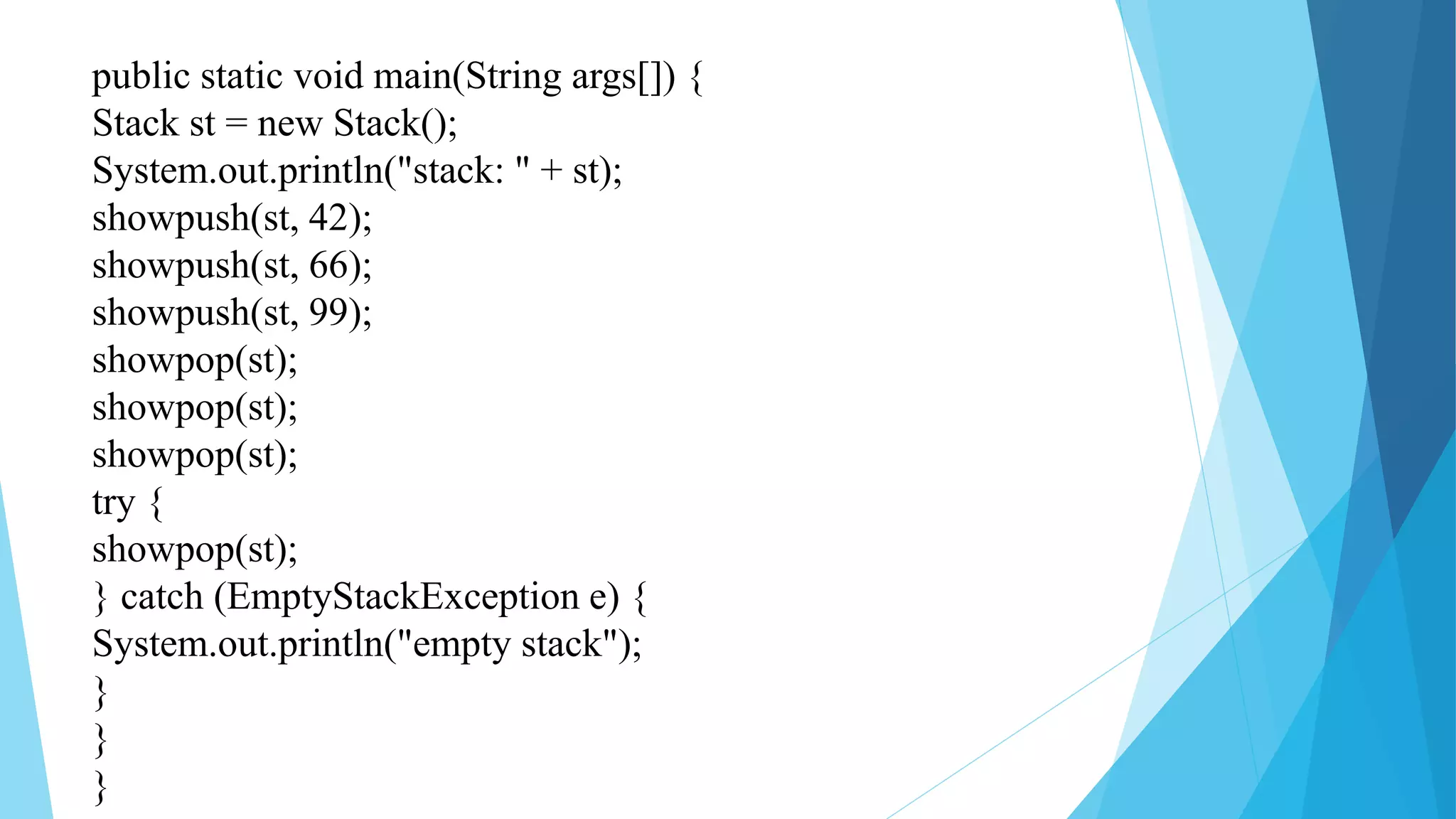 public static void main(String args[]) {
Stack st = new Stack();
System.out.println("stack: " + st);
showpush(st, 42);
showpush(st, 66);
showpush(st, 99);
showpop(st);
showpop(st);
showpop(st);
try {
showpop(st);
} catch (EmptyStackException e) {
System.out.println("empty stack");
}
}
}
 