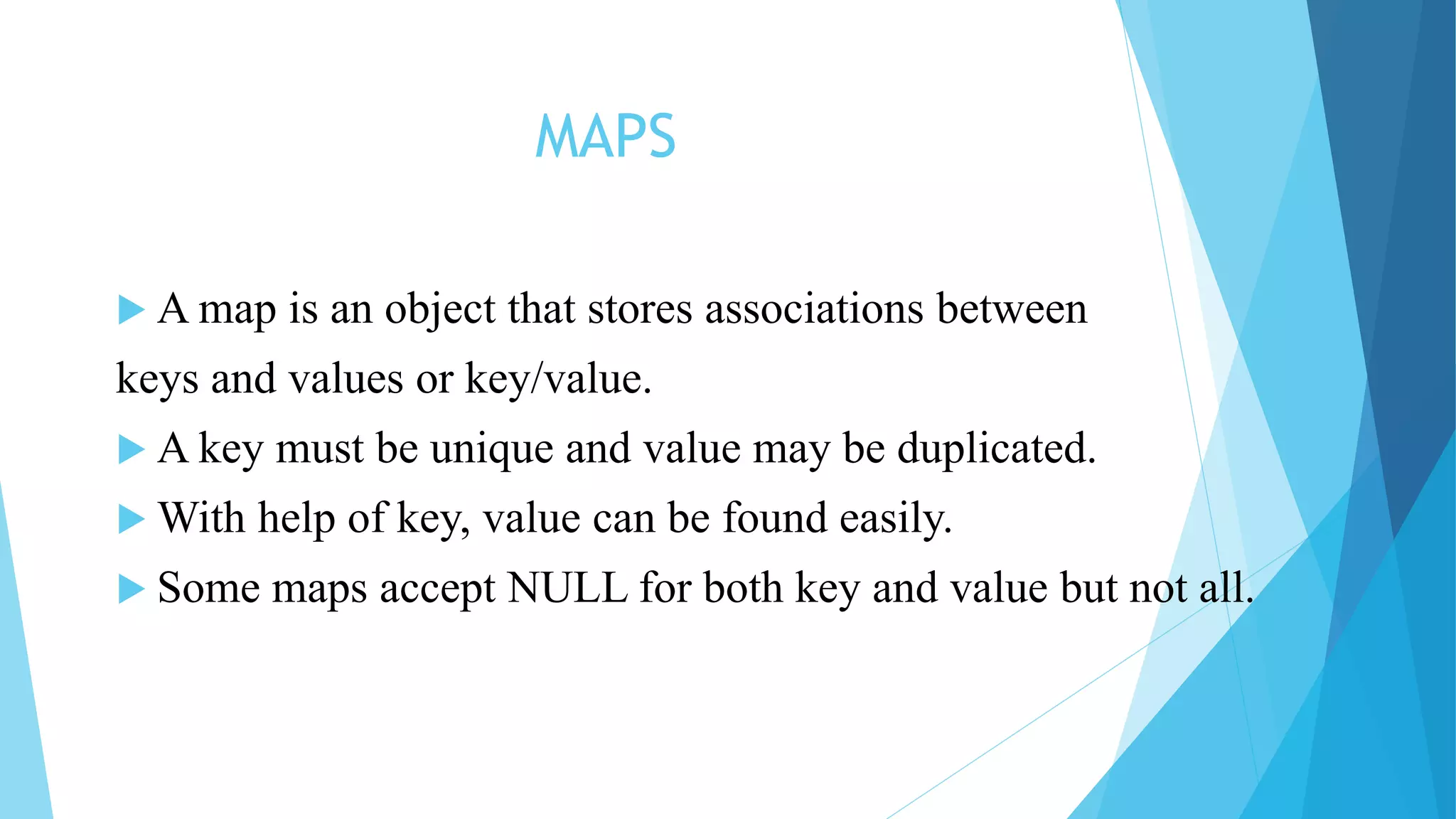MAPS
 A map is an object that stores associations between
keys and values or key/value.
 A key must be unique and value may be duplicated.
 With help of key, value can be found easily.
 Some maps accept NULL for both key and value but not all.
 