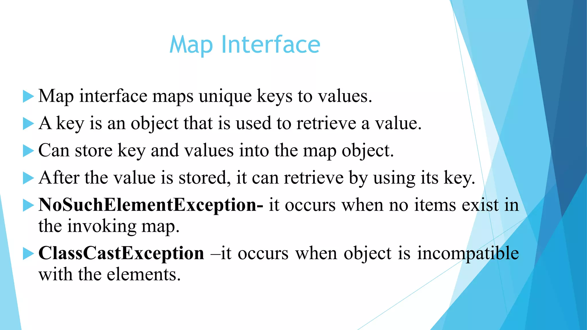 Map Interface
 Map interface maps unique keys to values.
 A key is an object that is used to retrieve a value.
 Can store key and values into the map object.
 After the value is stored, it can retrieve by using its key.
 NoSuchElementException- it occurs when no items exist in
the invoking map.
 ClassCastException –it occurs when object is incompatible
with the elements.
 