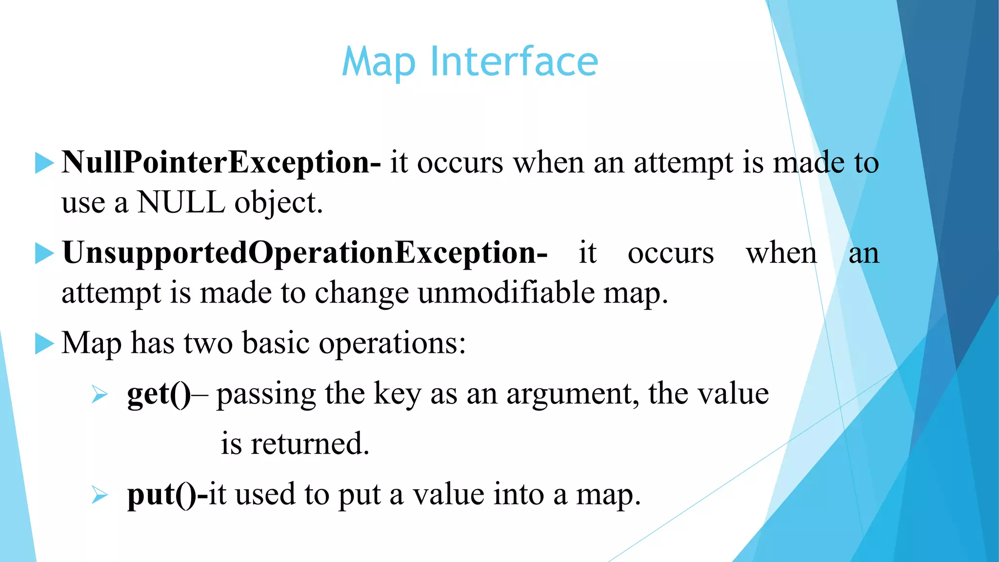 Map Interface
 NullPointerException- it occurs when an attempt is made to
use a NULL object.
 UnsupportedOperationException- it occurs when an
attempt is made to change unmodifiable map.
 Map has two basic operations:
 get()– passing the key as an argument, the value
is returned.
 put()-it used to put a value into a map.
 