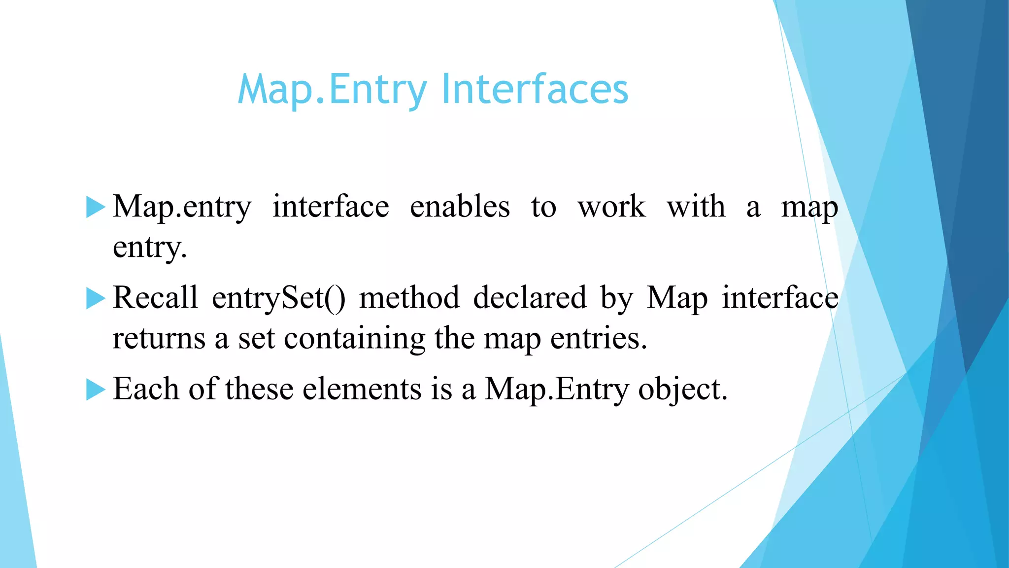 Map.Entry Interfaces
 Map.entry interface enables to work with a map
entry.
 Recall entrySet() method declared by Map interface
returns a set containing the map entries.
 Each of these elements is a Map.Entry object.
 
