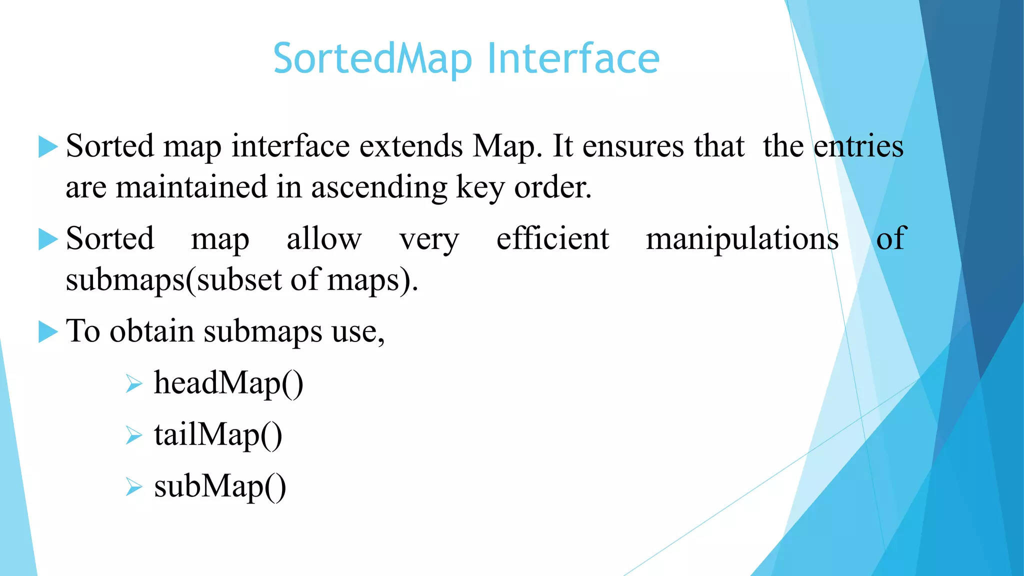 SortedMap Interface
 Sorted map interface extends Map. It ensures that the entries
are maintained in ascending key order.
 Sorted map allow very efficient manipulations of
submaps(subset of maps).
 To obtain submaps use,
 headMap()
 tailMap()
 subMap()
 
