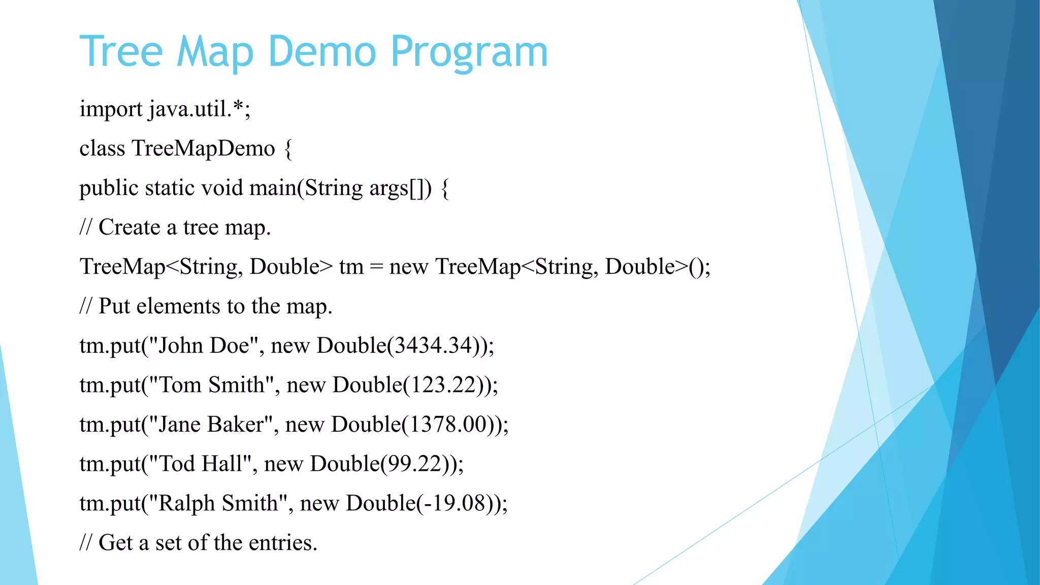 Tree Map Demo Program
import java.util.*;
class TreeMapDemo {
public static void main(String args[]) {
// Create a tree map.
TreeMap<String, Double> tm = new TreeMap<String, Double>();
// Put elements to the map.
tm.put("John Doe", new Double(3434.34));
tm.put("Tom Smith", new Double(123.22));
tm.put("Jane Baker", new Double(1378.00));
tm.put("Tod Hall", new Double(99.22));
tm.put("Ralph Smith", new Double(-19.08));
// Get a set of the entries.
 