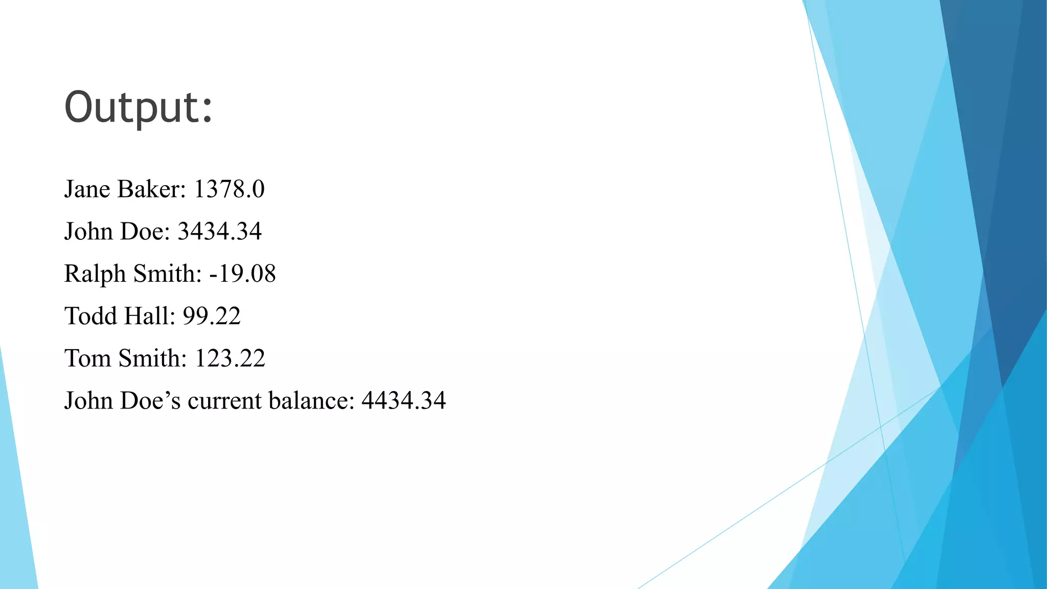 Output:
Jane Baker: 1378.0
John Doe: 3434.34
Ralph Smith: -19.08
Todd Hall: 99.22
Tom Smith: 123.22
John Doe’s current balance: 4434.34
 