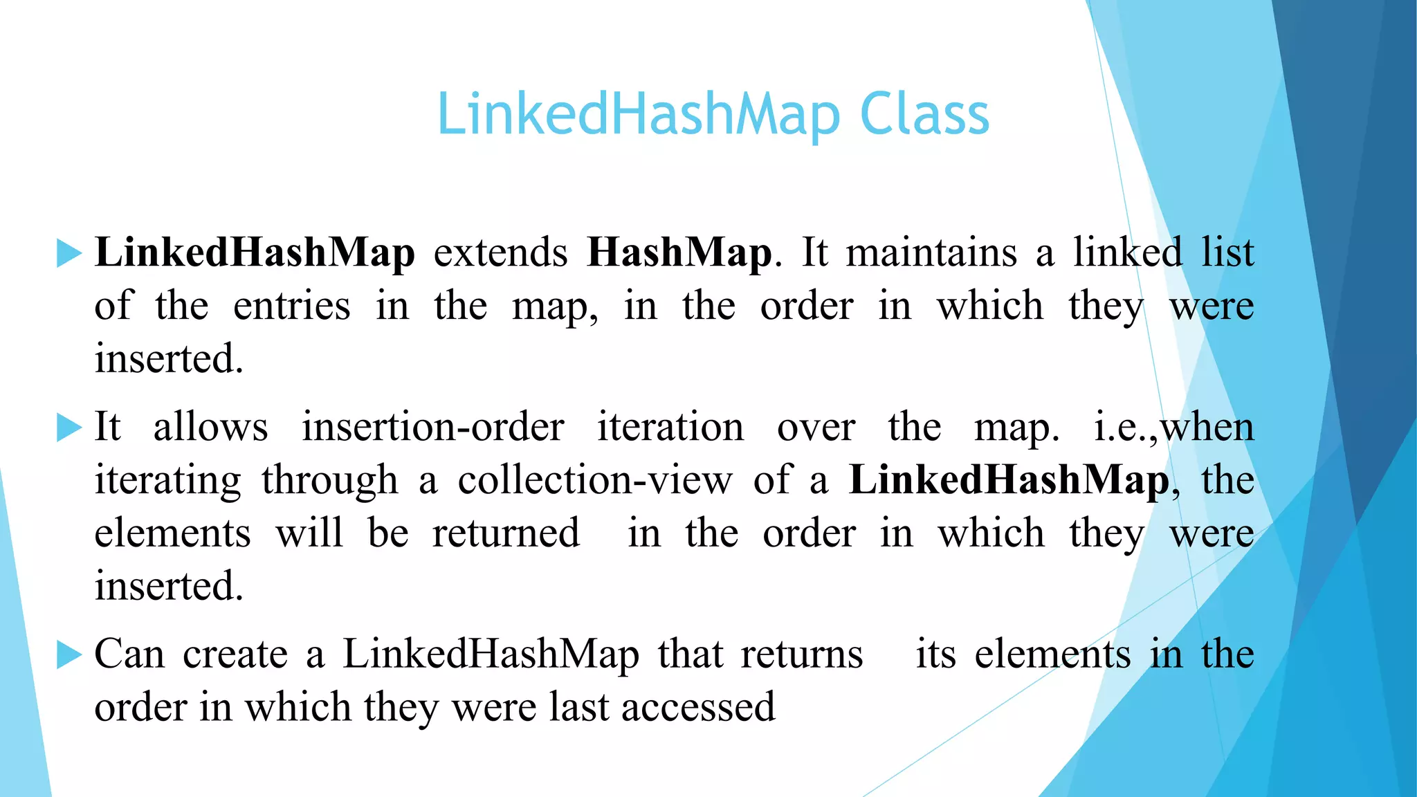LinkedHashMap Class
 LinkedHashMap extends HashMap. It maintains a linked list
of the entries in the map, in the order in which they were
inserted.
 It allows insertion-order iteration over the map. i.e.,when
iterating through a collection-view of a LinkedHashMap, the
elements will be returned in the order in which they were
inserted.
 Can create a LinkedHashMap that returns its elements in the
order in which they were last accessed
 