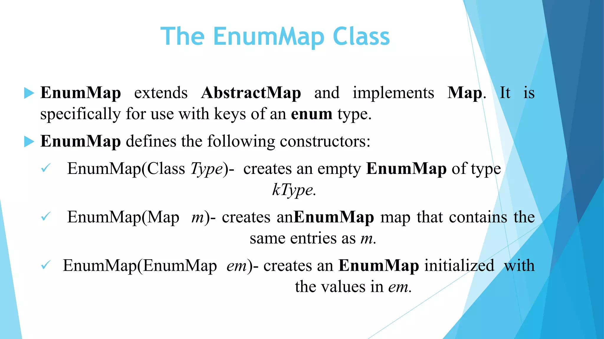 The EnumMap Class
 EnumMap extends AbstractMap and implements Map. It is
specifically for use with keys of an enum type.
 EnumMap defines the following constructors:
 EnumMap(Class Type)- creates an empty EnumMap of type
kType.
 EnumMap(Map m)- creates anEnumMap map that contains the
same entries as m.
 EnumMap(EnumMap em)- creates an EnumMap initialized with
the values in em.
 