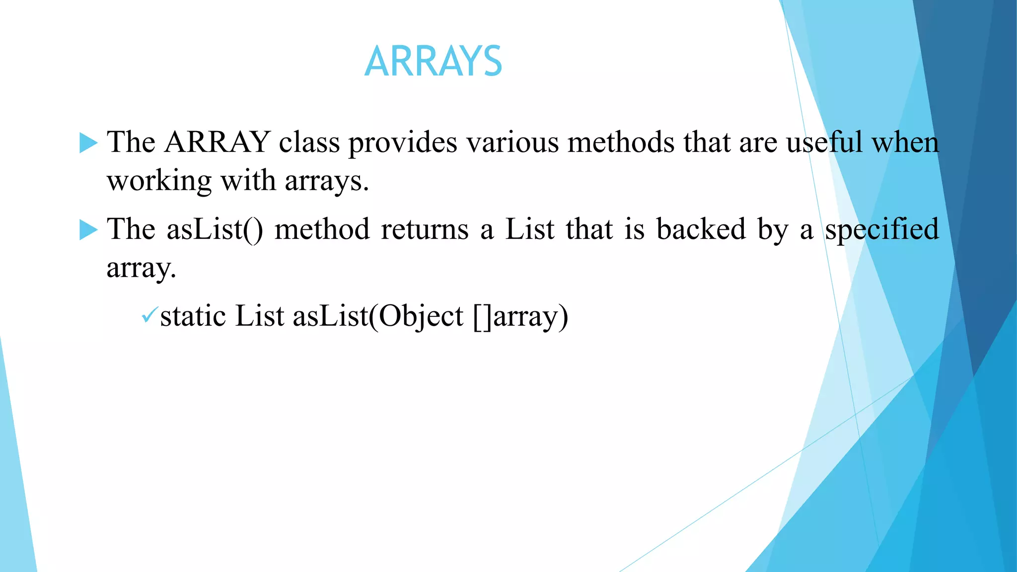 ARRAYS
 The ARRAY class provides various methods that are useful when
working with arrays.
 The asList() method returns a List that is backed by a specified
array.
static List asList(Object []array)
 