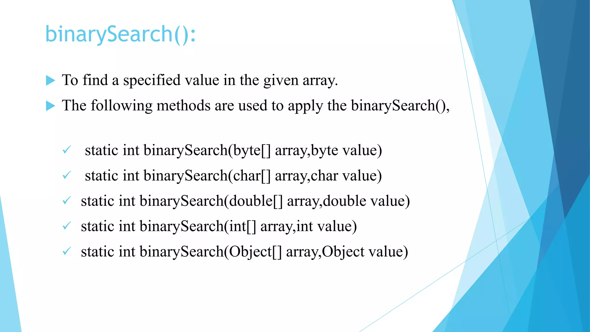 binarySearch():
 To find a specified value in the given array.
 The following methods are used to apply the binarySearch(),
 static int binarySearch(byte[] array,byte value)
 static int binarySearch(char[] array,char value)
 static int binarySearch(double[] array,double value)
 static int binarySearch(int[] array,int value)
 static int binarySearch(Object[] array,Object value)
 