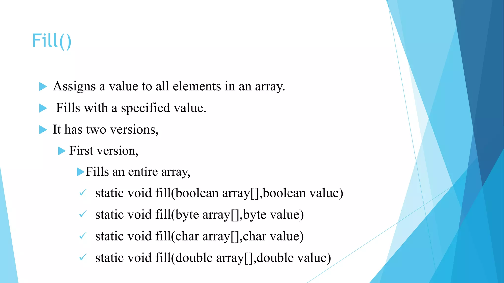 Fill()
 Assigns a value to all elements in an array.
 Fills with a specified value.
 It has two versions,
 First version,
Fills an entire array,
 static void fill(boolean array[],boolean value)
 static void fill(byte array[],byte value)
 static void fill(char array[],char value)
 static void fill(double array[],double value)
 