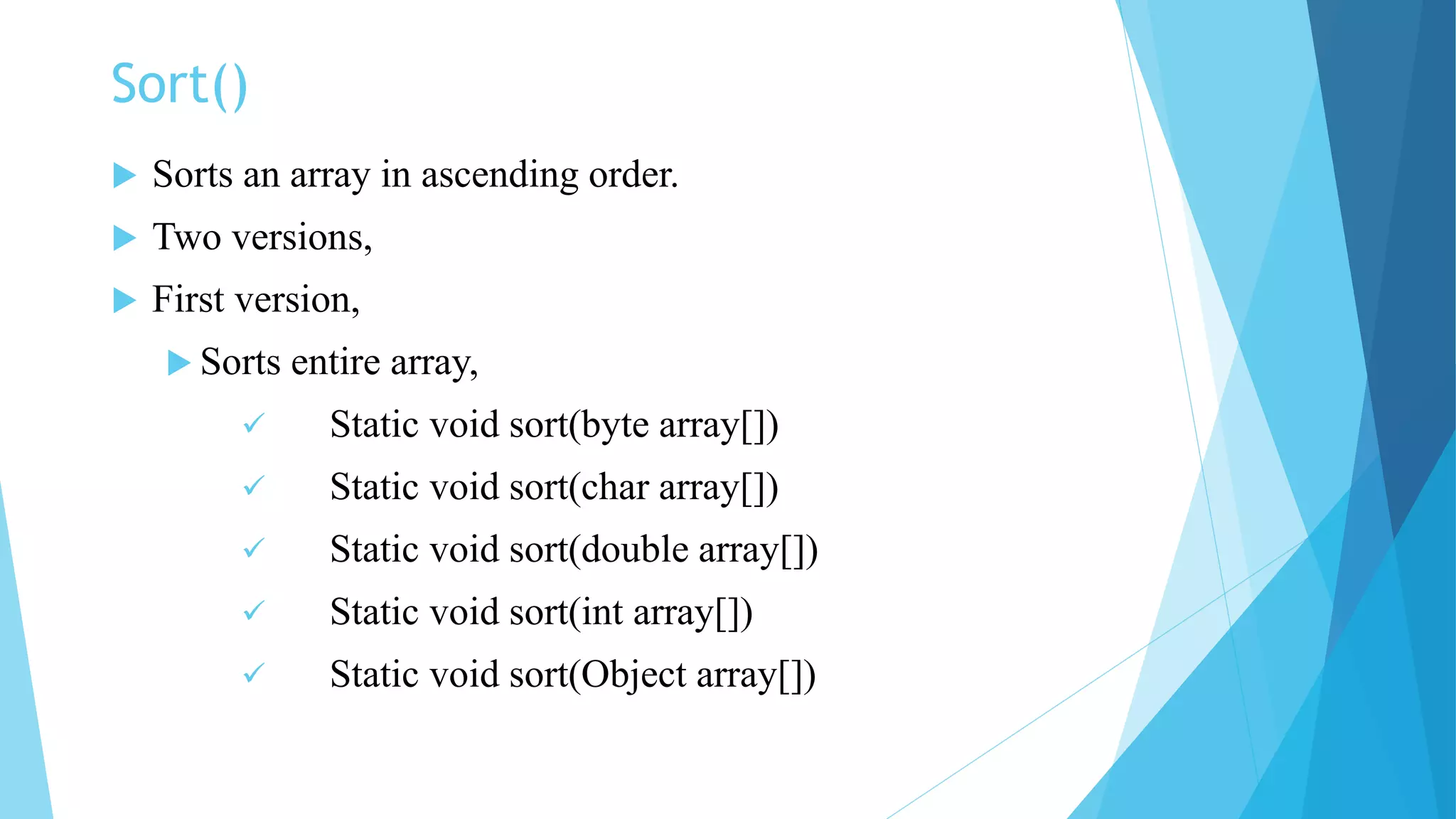 Sort()
 Sorts an array in ascending order.
 Two versions,
 First version,
 Sorts entire array,
 Static void sort(byte array[])
 Static void sort(char array[])
 Static void sort(double array[])
 Static void sort(int array[])
 Static void sort(Object array[])
 