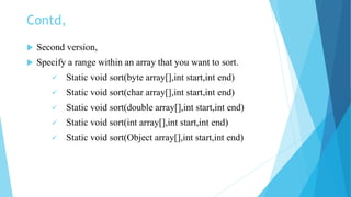 Contd,
 Second version,
 Specify a range within an array that you want to sort.
 Static void sort(byte array[],int start,int end)
 Static void sort(char array[],int start,int end)
 Static void sort(double array[],int start,int end)
 Static void sort(int array[],int start,int end)
 Static void sort(Object array[],int start,int end)
 