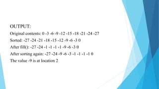 OUTPUT:
Original contents: 0 -3 -6 -9 -12 -15 -18 -21 -24 -27
Sorted: -27 -24 -21 -18 -15 -12 -9 -6 -3 0
After fill(): -27 -24 -1 -1 -1 -1 -9 -6 -3 0
After sorting again: -27 -24 -9 -6 -3 -1 -1 -1 -1 0
The value -9 is at location 2
 
