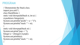 PROGRAM
// Demonstrate the Stack class.
import java.util.*;
class StackDemo {
static void showpush(Stack st, int a) {
st.push(new Integer(a));
System.out.println("push(" + a + ")");
System.out.println("stack: " + st);
}
static void showpop(Stack st) {
System.out.print("pop -> ");
Integer a = (Integer) st.pop();
System.out.println(a);
System.out.println("stack: " + st);
}
 