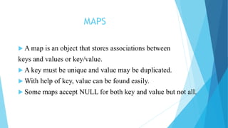 MAPS
 A map is an object that stores associations between
keys and values or key/value.
 A key must be unique and value may be duplicated.
 With help of key, value can be found easily.
 Some maps accept NULL for both key and value but not all.
 