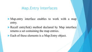Map.Entry Interfaces
 Map.entry interface enables to work with a map
entry.
 Recall entrySet() method declared by Map interface
returns a set containing the map entries.
 Each of these elements is a Map.Entry object.
 